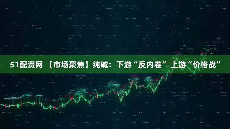 51配资网 【市场聚焦】纯碱：下游“反内卷” 上游“价格战”