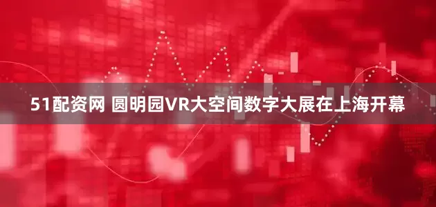 51配资网 圆明园VR大空间数字大展在上海开幕
