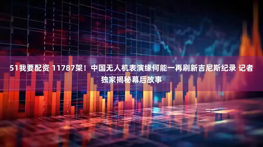 51我要配资 11787架！中国无人机表演缘何能一再刷新吉尼斯纪录 记者独家揭秘幕后故事