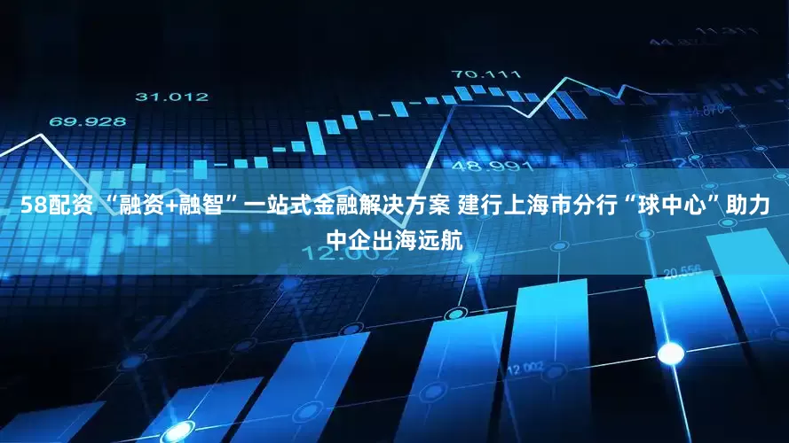 58配资 “融资+融智”一站式金融解决方案 建行上海市分行“球中心”助力中企出海远航