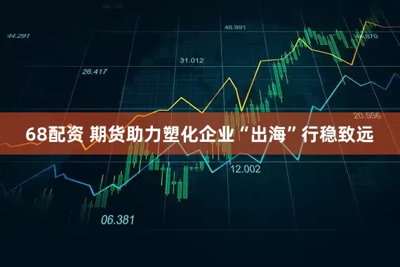 68配资 期货助力塑化企业“出海”行稳致远