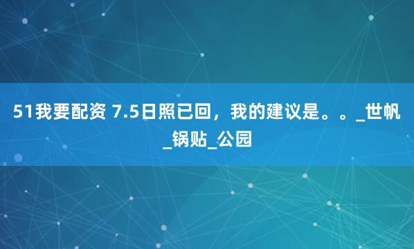 51我要配资 7.5日照已回，我的建议是。。_世帆_锅贴_公园