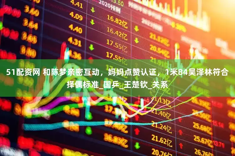51配资网 和陈梦亲密互动，妈妈点赞认证，1米84吴泽林符合择偶标准_国乒_王楚钦_关系