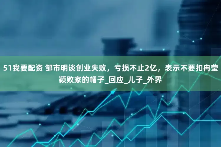 51我要配资 邹市明谈创业失败，亏损不止2亿，表示不要扣冉莹颖败家的帽子_回应_儿子_外界