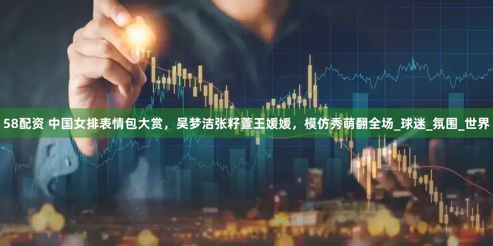 58配资 中国女排表情包大赏，吴梦洁张籽萱王媛媛，模仿秀萌翻全场_球迷_氛围_世界