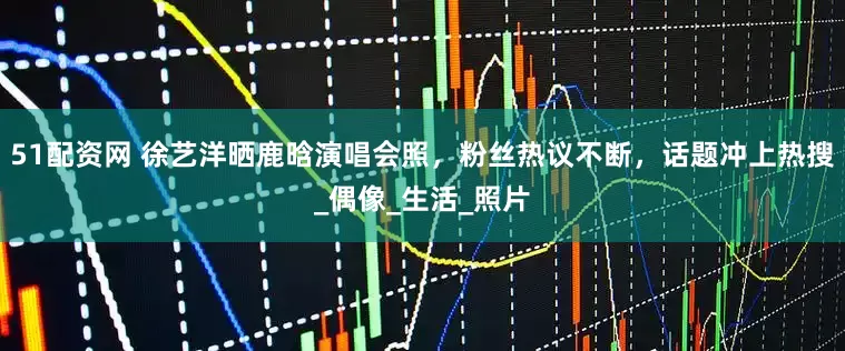 51配资网 徐艺洋晒鹿晗演唱会照，粉丝热议不断，话题冲上热搜_偶像_生活_照片