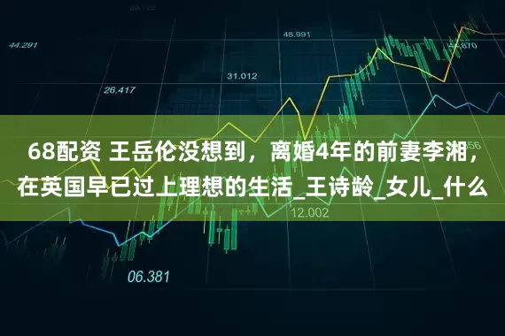 68配资 王岳伦没想到，离婚4年的前妻李湘，在英国早已过上理想的生活_王诗龄_女儿_什么
