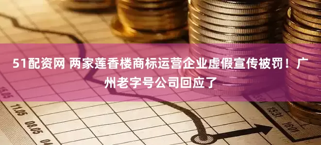 51配资网 两家莲香楼商标运营企业虚假宣传被罚！广州老字号公司回应了