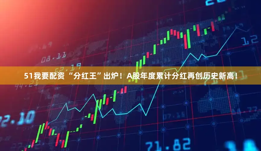 51我要配资 “分红王”出炉！A股年度累计分红再创历史新高！