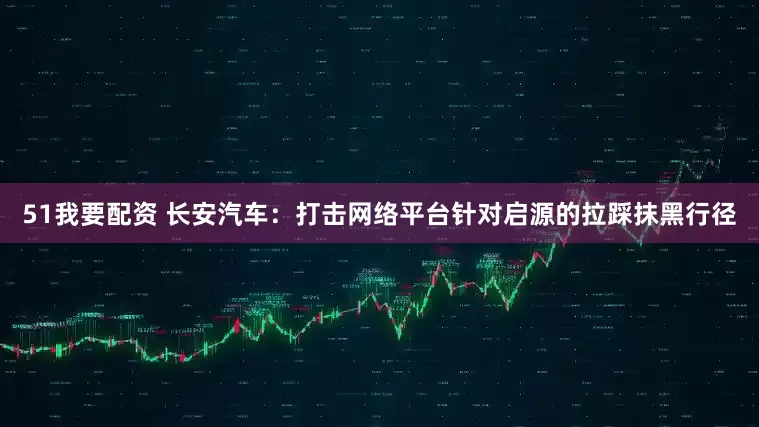 51我要配资 长安汽车：打击网络平台针对启源的拉踩抹黑行径