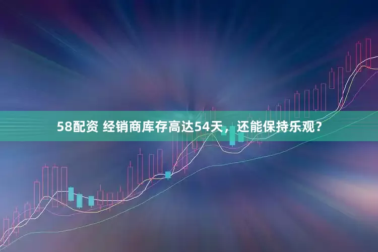 58配资 经销商库存高达54天，还能保持乐观？