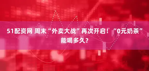 51配资网 周末“外卖大战”再次开启！“0元奶茶”能喝多久？