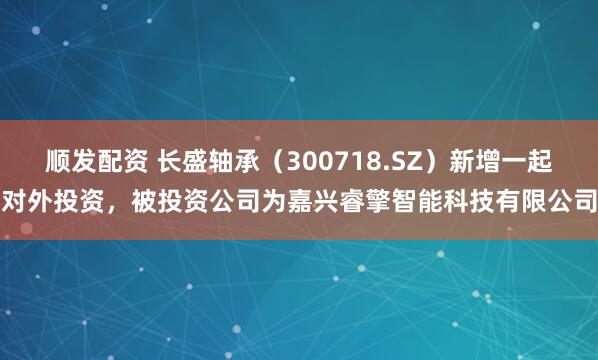顺发配资 长盛轴承（300718.SZ）新增一起对外投资，被投资公司为嘉兴睿擎智能科技有限公司