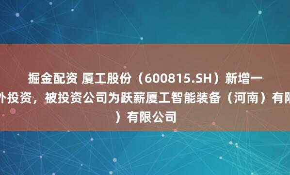 掘金配资 厦工股份（600815.SH）新增一起对外投资，被投资公司为跃薪厦工智能装备（河南）有限公司