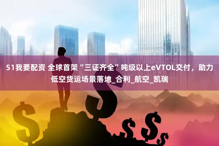 51我要配资 全球首架“三证齐全”吨级以上eVTOL交付，助力低空货运场景落地_合利_航空_凯瑞