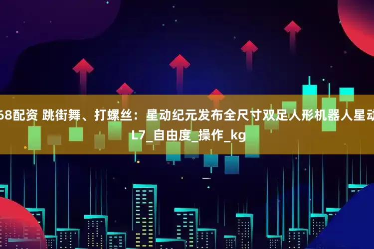 68配资 跳街舞、打螺丝：星动纪元发布全尺寸双足人形机器人星动 L7_自由度_操作_kg