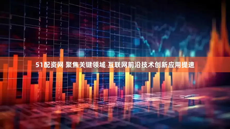 51配资网 聚焦关键领域 互联网前沿技术创新应用提速