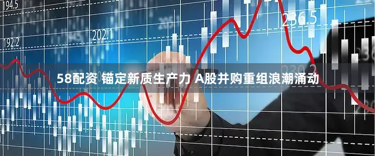 58配资 锚定新质生产力 A股并购重组浪潮涌动