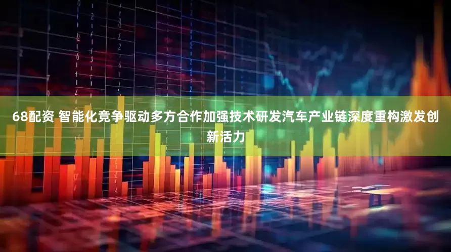 68配资 智能化竞争驱动多方合作加强技术研发汽车产业链深度重构激发创新活力