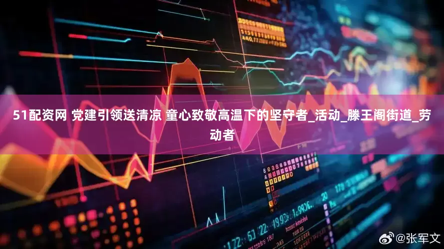 51配资网 党建引领送清凉 童心致敬高温下的坚守者_活动_滕王阁街道_劳动者