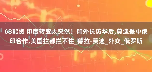 68配资 印度转变太突然！印外长访华后,莫迪提中俄印合作,美国拦都拦不住_德拉·莫迪_外交_俄罗斯