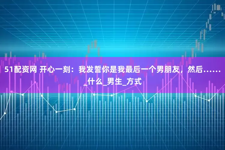 51配资网 开心一刻：我发誓你是我最后一个男朋友，然后……_什么_男生_方式