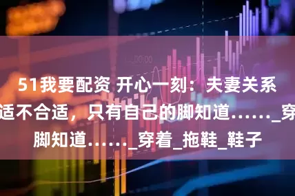 51我要配资 开心一刻：夫妻关系就像穿鞋，合适不合适，只有自己的脚知道……_穿着_拖鞋_鞋子
