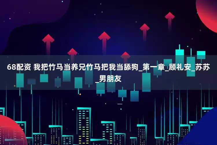 68配资 我把竹马当养兄竹马把我当舔狗_第一章_顾礼安_苏苏_男朋友