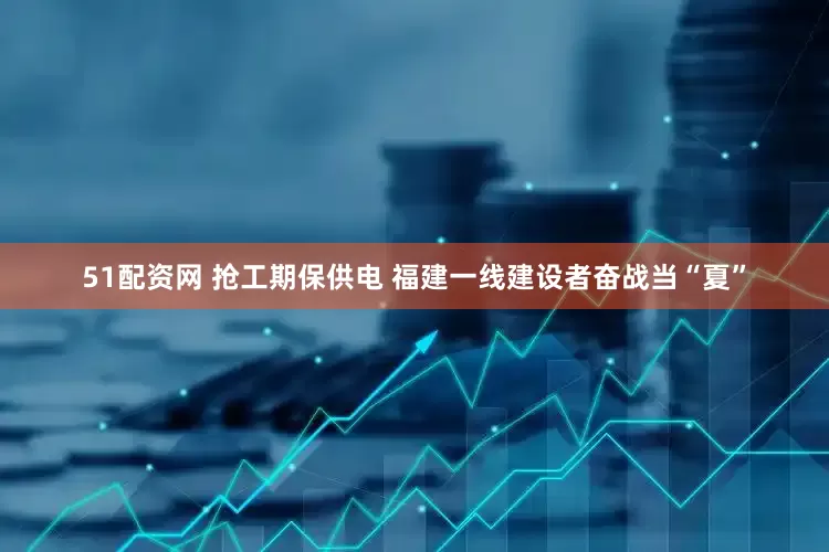 51配资网 抢工期保供电 福建一线建设者奋战当“夏”