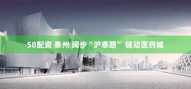 58配资 泰州 阔步“沪泰路” 链动医药城