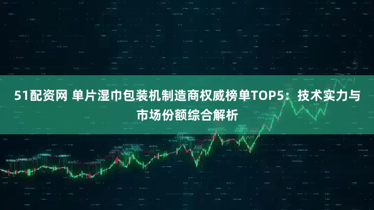 51配资网 单片湿巾包装机制造商权威榜单TOP5：技术实力与市场份额综合解析