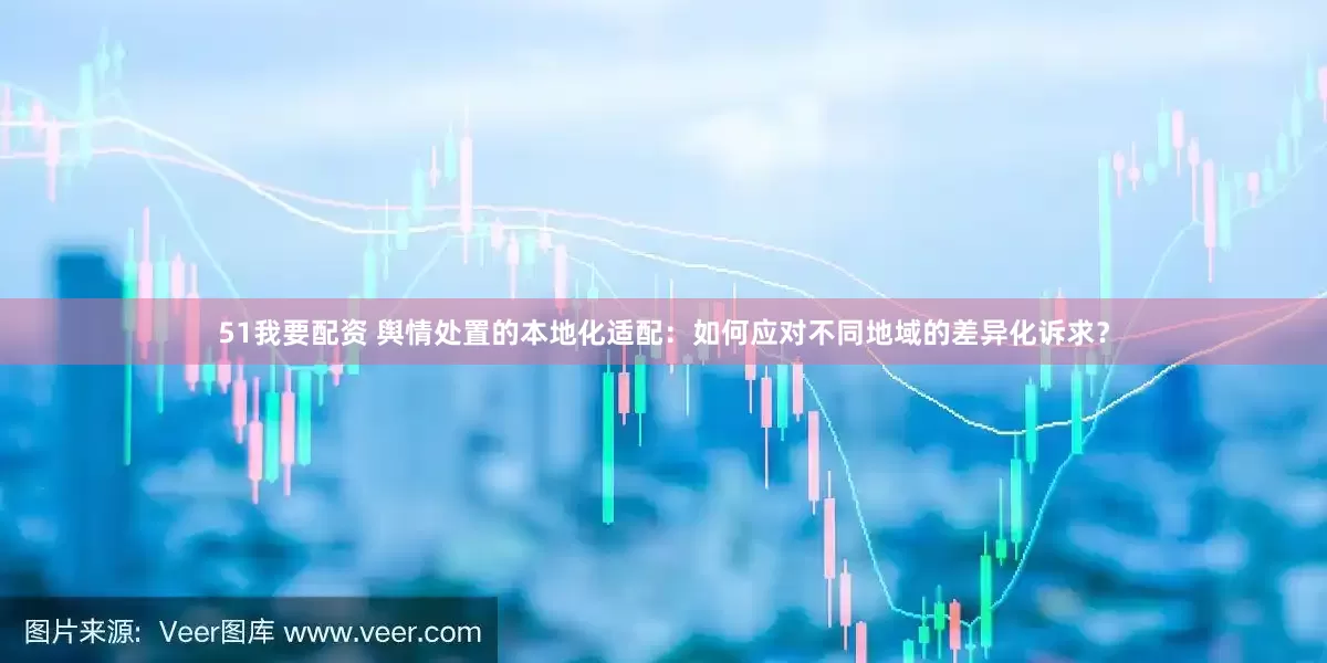 51我要配资 舆情处置的本地化适配：如何应对不同地域的差异化诉求？