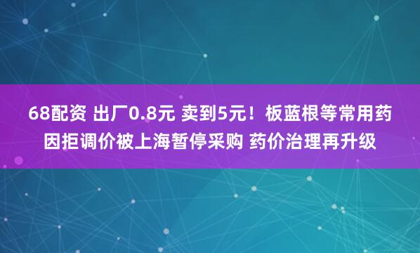 68配资 出厂0.8元 卖到5元！板蓝根等常用药因拒调价被上海暂停采购 药价治理再升级