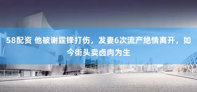 58配资 他被谢霆锋打伤，发妻6次流产绝情离开，如今街头卖卤肉为生