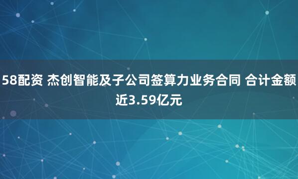 58配资 杰创智能及子公司签算力业务合同 合计金额近3.59亿元