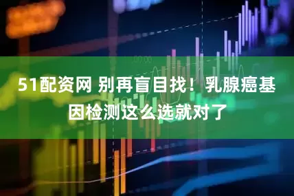 51配资网 别再盲目找！乳腺癌基因检测这么选就对了