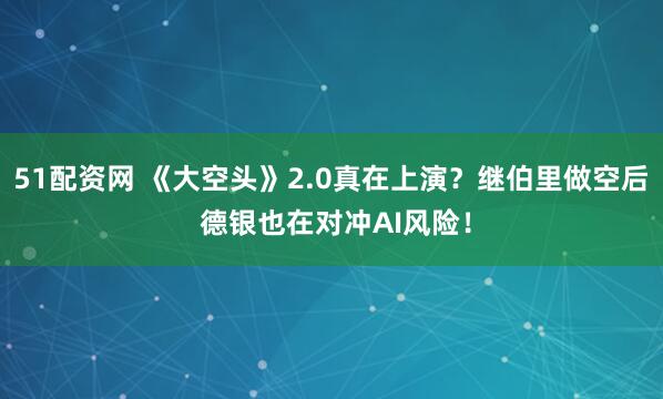 51配资网 《大空头》2.0真在上演?继伯里做空后 德银也在对冲AI风险!