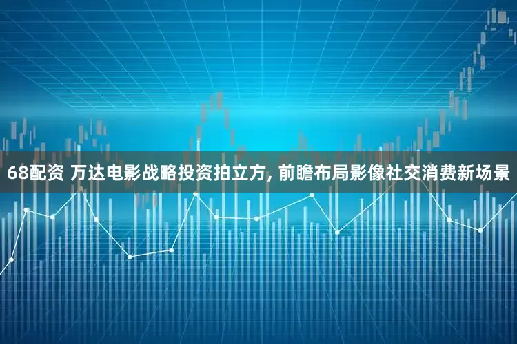 68配资 万达电影战略投资拍立方, 前瞻布局影像社交消费新场景