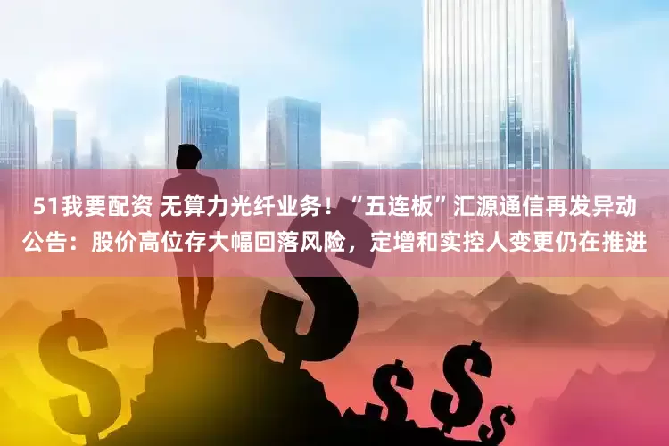 51我要配资 无算力光纤业务！“五连板”汇源通信再发异动公告：股价高位存大幅回落风险，定增和实控人变更仍在推进