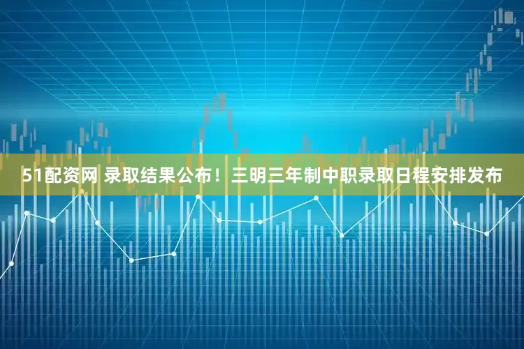 51配资网 录取结果公布！三明三年制中职录取日程安排发布