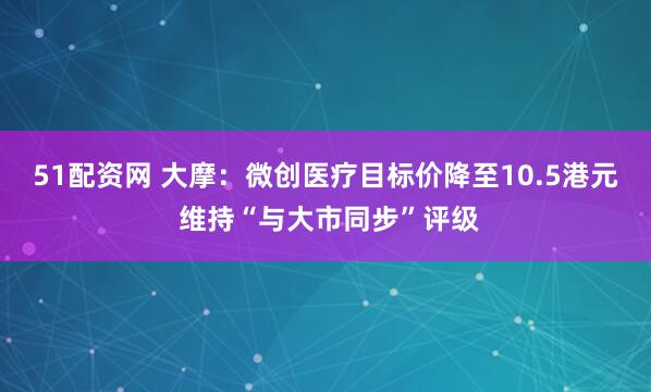 51配资网 大摩：微创医疗目标价降至10.5港元 维持“与大市同步”评级