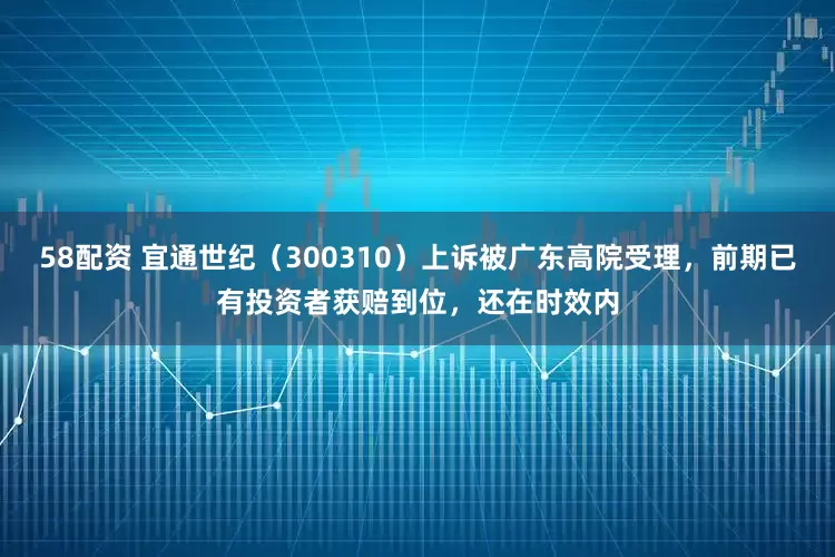 58配资 宜通世纪（300310）上诉被广东高院受理，前期已有投资者获赔到位，还在时效内