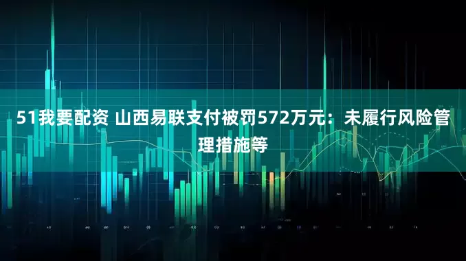 51我要配资 山西易联支付被罚572万元：未履行风险管理措施等